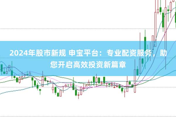 2024年股市新规 申宝平台：专业配资服务，助您开启高效投资新篇章