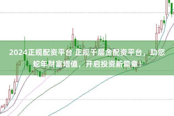 2024正规配资平台 正规千层金配资平台，助您蛇年财富增值，开启投资新篇章！