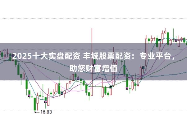 2025十大实盘配资 丰城股票配资：专业平台，助您财富增值