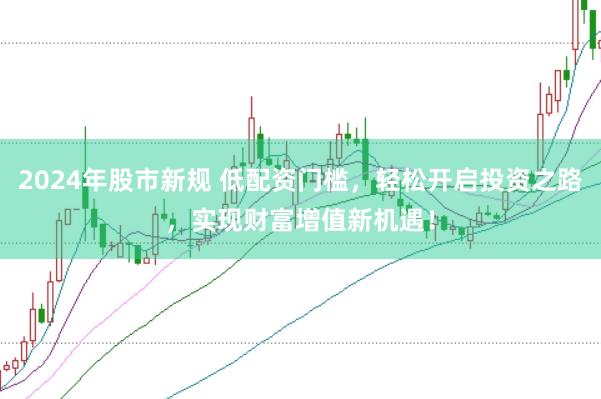 2024年股市新规 低配资门槛，轻松开启投资之路，实现财富增值新机遇！