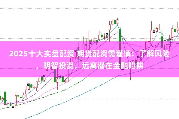 2025十大实盘配资 期货配资需谨慎：了解风险，明智投资，远离潜在金融陷阱