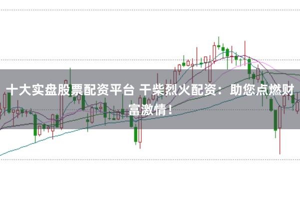 十大实盘股票配资平台 干柴烈火配资：助您点燃财富激情！