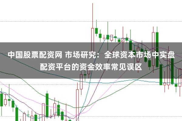 中国股票配资网 市场研究：全球资本市场中实盘配资平台的资金效率常见误区